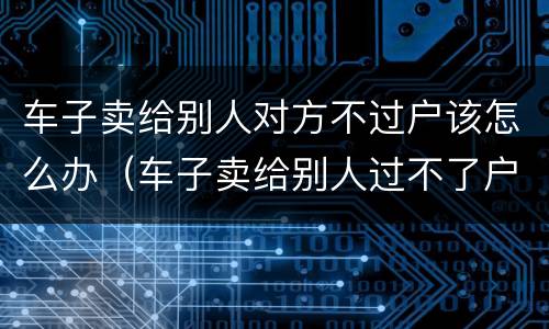 车子卖给别人对方不过户该怎么办（车子卖给别人过不了户怎么办?）