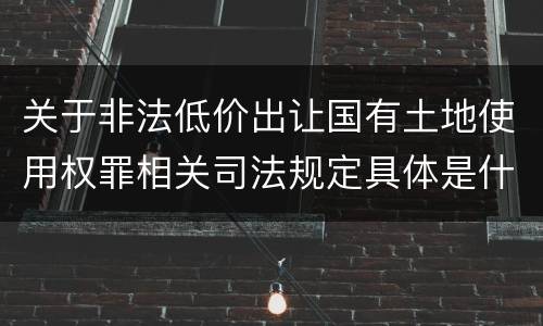 关于非法低价出让国有土地使用权罪相关司法规定具体是什么主要内容