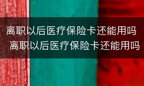 离职以后医疗保险卡还能用吗 离职以后医疗保险卡还能用吗现在