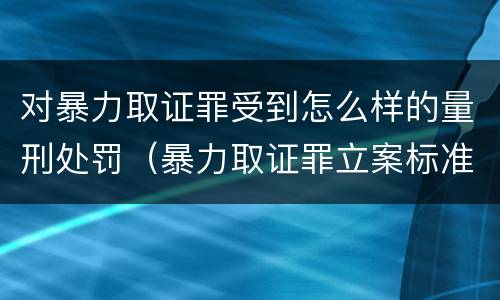 对暴力取证罪受到怎么样的量刑处罚（暴力取证罪立案标准）