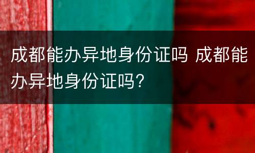 成都能办异地身份证吗 成都能办异地身份证吗?