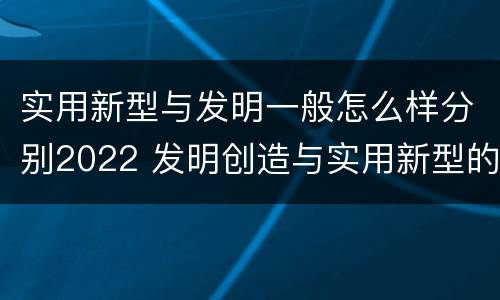 实用新型与发明一般怎么样分别2022 发明创造与实用新型的区别