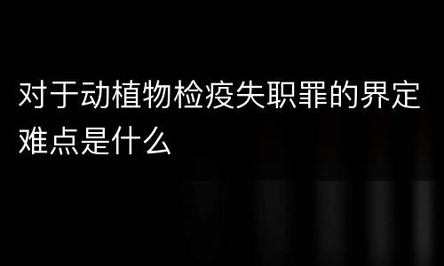 对于动植物检疫失职罪的界定难点是什么