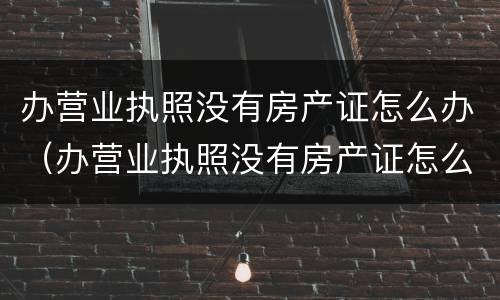 办营业执照没有房产证怎么办（办营业执照没有房产证怎么办?有购房合同行不行）