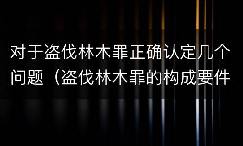 对于盗伐林木罪正确认定几个问题（盗伐林木罪的构成要件）