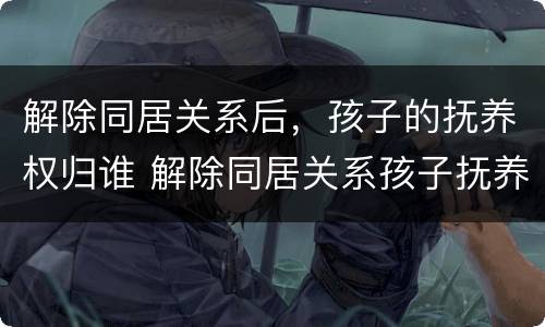 解除同居关系后，孩子的抚养权归谁 解除同居关系孩子抚养费判决