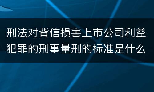 刑法对背信损害上市公司利益犯罪的刑事量刑的标准是什么