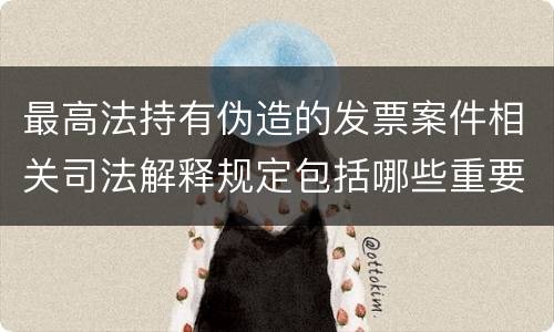 最高法持有伪造的发票案件相关司法解释规定包括哪些重要内容