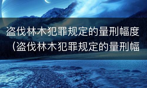 盗伐林木犯罪规定的量刑幅度（盗伐林木犯罪规定的量刑幅度是）