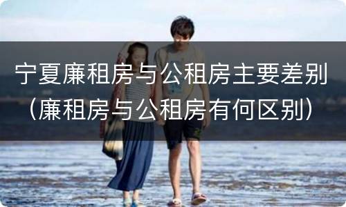 宁夏廉租房与公租房主要差别（廉租房与公租房有何区别）