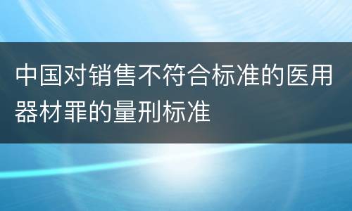 中国对销售不符合标准的医用器材罪的量刑标准
