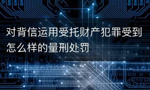 对背信运用受托财产犯罪受到怎么样的量刑处罚