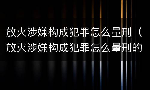 放火涉嫌构成犯罪怎么量刑（放火涉嫌构成犯罪怎么量刑的）