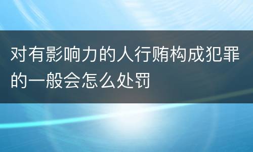 对有影响力的人行贿构成犯罪的一般会怎么处罚