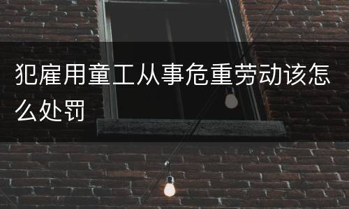 犯雇用童工从事危重劳动该怎么处罚