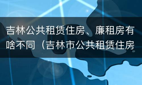 吉林公共租赁住房、廉租房有啥不同（吉林市公共租赁住房）