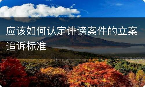 应该如何认定诽谤案件的立案追诉标准