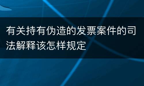 有关持有伪造的发票案件的司法解释该怎样规定