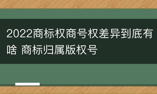 2022商标权商号权差异到底有啥 商标归属版权号