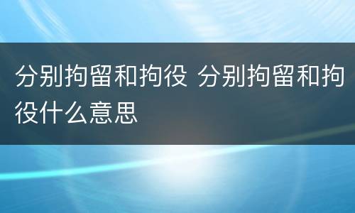 分别拘留和拘役 分别拘留和拘役什么意思
