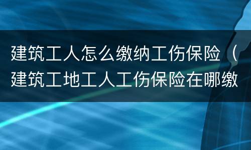建筑工人怎么缴纳工伤保险（建筑工地工人工伤保险在哪缴纳）