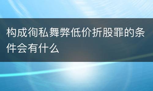 构成徇私舞弊低价折股罪的条件会有什么