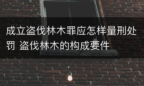 成立盗伐林木罪应怎样量刑处罚 盗伐林木的构成要件