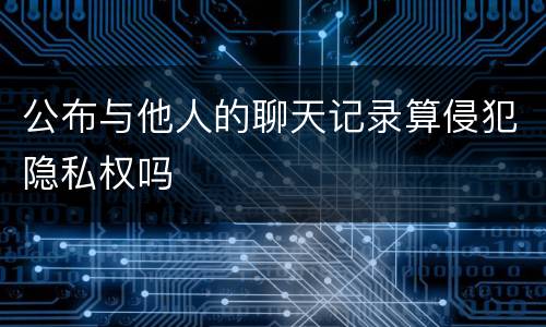 公布与他人的聊天记录算侵犯隐私权吗