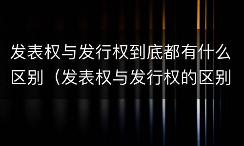 发表权与发行权到底都有什么区别（发表权与发行权的区别）