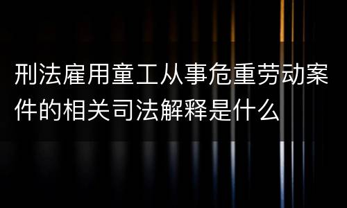 刑法雇用童工从事危重劳动案件的相关司法解释是什么
