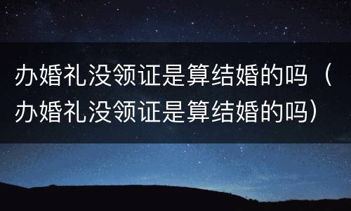 办婚礼没领证是算结婚的吗（办婚礼没领证是算结婚的吗）