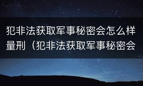 犯非法获取军事秘密会怎么样量刑（犯非法获取军事秘密会怎么样量刑多少）