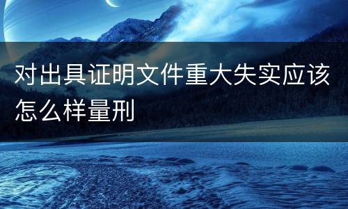 对出具证明文件重大失实应该怎么样量刑