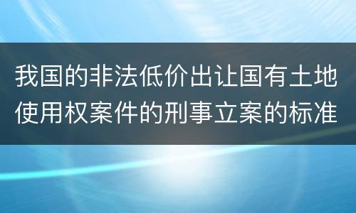 我国的非法低价出让国有土地使用权案件的刑事立案的标准有哪些