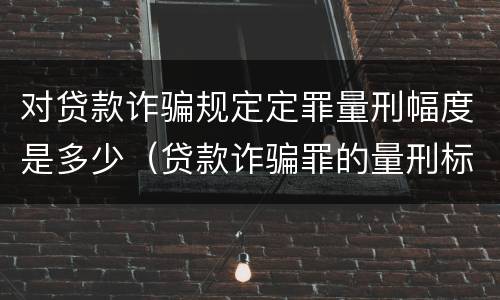 对贷款诈骗规定定罪量刑幅度是多少（贷款诈骗罪的量刑标准）