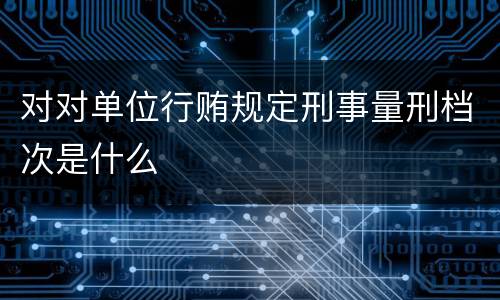 对对单位行贿规定刑事量刑档次是什么