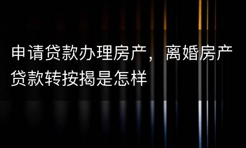 申请贷款办理房产，离婚房产贷款转按揭是怎样