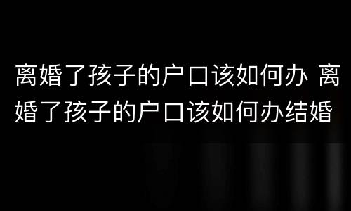离婚了孩子的户口该如何办 离婚了孩子的户口该如何办结婚证