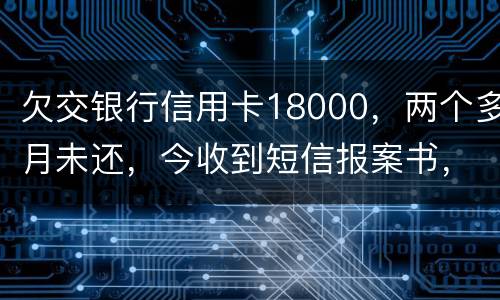 欠交银行信用卡18000，两个多月未还，今收到短信报案书，这是真的吗