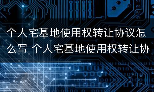 个人宅基地使用权转让协议怎么写 个人宅基地使用权转让协议怎么写范本