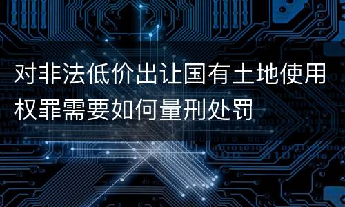 对非法低价出让国有土地使用权罪需要如何量刑处罚
