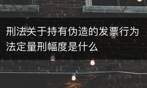刑法关于持有伪造的发票行为法定量刑幅度是什么