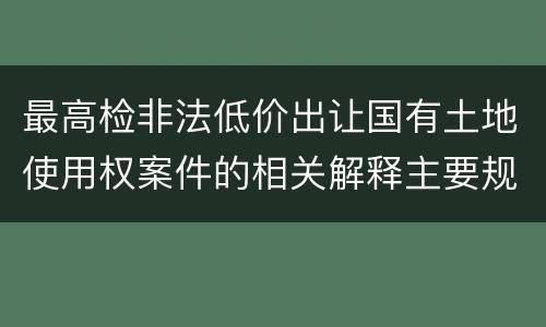 最高检非法低价出让国有土地使用权案件的相关解释主要规定