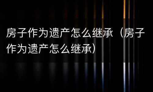 房子作为遗产怎么继承（房子作为遗产怎么继承）