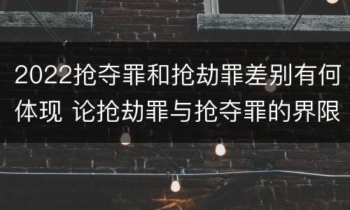 2022抢夺罪和抢劫罪差别有何体现 论抢劫罪与抢夺罪的界限