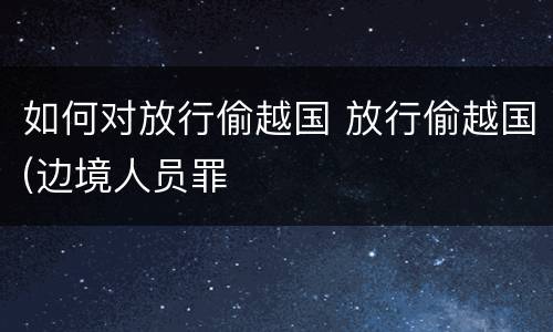 如何对放行偷越国 放行偷越国(边境人员罪