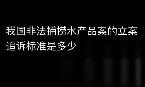 我国非法捕捞水产品案的立案追诉标准是多少