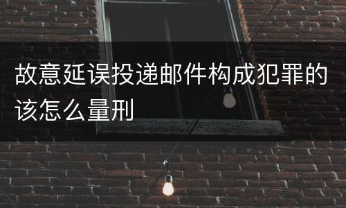 故意延误投递邮件构成犯罪的该怎么量刑