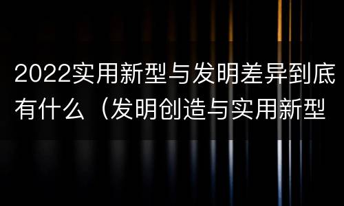 2022实用新型与发明差异到底有什么（发明创造与实用新型的区别）