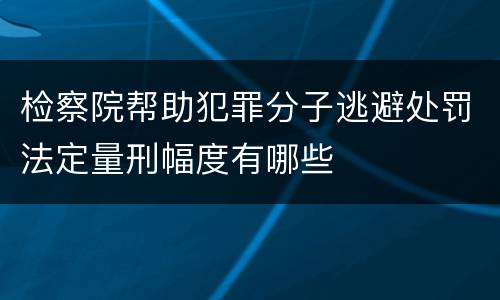 检察院帮助犯罪分子逃避处罚法定量刑幅度有哪些